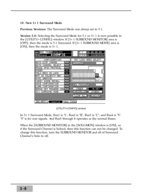 Page 503-8
10. New 3+1 Surround Mode 
Previous Versions: The Surround Mode was always set to 5.1.
Version 2.0: Selecting the Surround Mode for 5.1 or 3+1 is now possible in
the [UTILITY>CONFIG] window. If [3+1 SURROUND MONITOR] area is
[OFF], then the mode is 5.1 Surround. If [3+1 SURROUND MODE] area is
[ON], then the mode is 3+1. 
In 3+1 Surround Mode, Bus1 is L, Bus2 is R, Bus3 is C, and Bus4 is S.
S is for rear signals. And Bus5 through 8 operates as the normal Buses. 
When the [SURROUND MONITOR] in the...