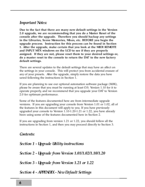 Page 66
Important Notes:
Due to the fact that there are many new default settings in the Version
2.0 upgrade, we are recommending that you do a Master Reset of the
console after the upgrade.  Therefore you should backup any settings
in the Libraries, Scene Memories, Mixes, etc. BEFORE you begin the
upgrade process.  Instruction for this process can be found in Section
1. After the upgrade, make certain that you look at the MIDI REMOTE
and INPUT MTX windows on the LCD to see if they are properly
assigned.  If...