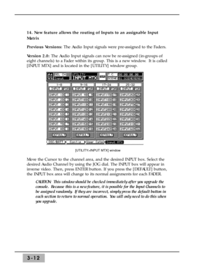 Page 543-12
14. New feature allows the routing of Inputs to an assignable Input
Matrix 
Previous Versions: The Audio Input signals were pre-assigned to the Faders. 
Version 2.0: The Audio Input signals can now be re-assigned (in-groups of
eight channels) to a Fader within its group. This is a new window.  It is called
[INPUT MTX] and is located in the [UTILITY] window group. 
Move the Cursor to the channel area, and the desired INPUT box. Select the
desired Audio Channel by using the JOG dial. The INPUT box...