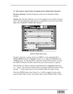 Page 553-13
15. New feature allows Fader Grouping of the Output Bus Channels 
Previous Versions: The Bus Channels could not be included in Fader
Groups. 
Version 2.0: The Bus Channels can now be assigned to new Fader Groups 5
and 6. The Bus Channels Fader Group is assignable in the lower level of the
right side in [GROUP>FADER GRP] window.
To place a Bus into a group, Cursor to [GRP] 5 or 6 by using the UP or
DOWN ARROW button to highlight Group 5 or 6. With the CURSOR in the
CURSOR mode, use the Jog Dial to...