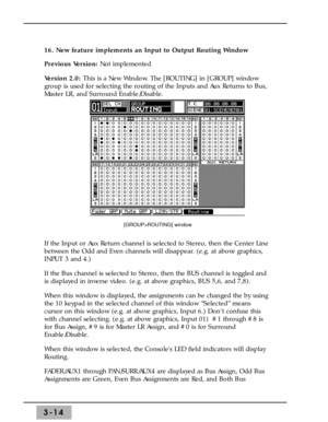 Page 563-14
16. New feature implements an Input to Output Routing Window
Previous Version: Not implemented
Version 2.0: This is a New Window. The [ROUTING] in [GROUP] window
group is used for selecting the routing of the Inputs and Aux Returns to Bus,
Master LR, and Surround Enable/Disable. 
If the Input or Aux Return channel is selected to Stereo, then the Center Line
between the Odd and Even channels will disappear. (e.g. at above graphics,
INPUT 3 and 4.) 
If the Bus channel is selected to Stereo, then the...