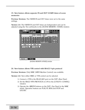 Page 5819. New feature allows separate IN and OUT X-FADE times of scene
memories
Previous Versions: The FADER IN and OUT times were set to the same
settings.
Version 2.0: The FADER IN and OUT times are Independent and can be
adjusted using the Two soft-knobs in the [SCENE MEMORY>XFADE] window.
20. New feature allows VTR control with RS-422 9-pin protocol
Previous Versions: Only MMC (MIDI Machine Control) was available.
Version 2.0: Now either MMC or VTR control can be selected.
1. Connect a VTR to the...
