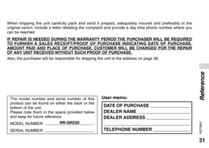 Page 3131
RQT8841
DATE OF PURCHASE  
DEALER NAME  
DEALER ADDRESS  
 
TELEPHONE NUMBER  
User memo:
When shipping the unit carefully pack and send it prepaid, adequately insured and preferably in the 
original carton. Include a letter detailing the complaint and provide a day time phone number where you 
can be reached.
IF REPAIR IS NEEDED DURING THE WARRANTY PERIOD THE PURCHASER WILL BE REQUIRED 
TO FURNISH A SALES RECEIPT/PROOF OF PURCHASE INDICATING DATE OF PURCHASE, 
AMOUNT PAID AND PLACE OF PURCHASE,...