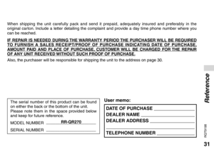 Page 3131
RQT9198
DATE OF PURCHASE  
DEALER NAME  
DEALER ADDRESS  
 
TELEPHONE NUMBER  
User memo:
When shipping the unit carefully pack and send it prepaid, adequately insured and preferably in the 
original carton. Include a letter detailing the complaint and provide a day time phone number where you 
can be reached.
IF REPAIR IS NEEDED DURING THE WARRANTY PERIOD THE PURCHASER WILL BE REQUIRED 
TO FURNISH A SALES RECEIPT/PROOF OF PURCHASE INDICATING DATE OF PURCHASE, 
AMOUNT PAID AND PLACE OF PURCHASE,...