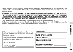 Page 3939
RQT8824
DATE OF PURCHASE  
DEALER NAME  
DEALER ADDRESS  
 
TELEPHONE NUMBER  
User memo:
When shipping the unit carefully pack and send it prepaid, adequately insured and preferably in the 
original carton. Include a letter detailing the complaint and provide a day time phone number where you 
can be reached.
IF REPAIR IS NEEDED DURING THE WARRANTY PERIOD THE PURCHASER WILL BE REQUIRED 
TO FURNISH A SALES RECEIPT/PROOF OF PURCHASE INDICATING DATE OF PURCHASE, 
AMOUNT PAID AND PLACE OF PURCHASE,...