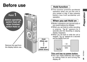 Page 55
RQT8824
Preparation
* This function prevents accidental 
operation when you put the unit in 
your pocket or bag. It also prevents 
battery loss from accidental unit 
operation.
Point 1
Before operating, 
switch Hold off, 
when finished, 
switch Hold on.
Before useHold function
* Button operations are ignored even if 
you press buttons by mistake.
* When you set Hold on while recording 
or playing, “  ” appears for 2 
seconds and the recording or playing 
display reappears.
* When you set Hold on while...