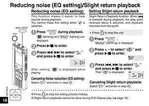 Page 18RQT9422
18
STOP
 MENU/ REPEAT
Reducing noise (EQ setting)
This function makes it easier to hear 
sounds during playback.
You cannot make this setting when “
” is 
selected.
1
2
3
Press  q/
g  to enter.
Press  u, 
i  to select “
” 
and press  q/
g  to enter.
After setting, “” is displayed while 
playing.
Setting Slight return playback 
Slight Return Playback function: When  u 
is pressed during playback, the play point 
reverses about 5 seconds, and playback 
resumes from the point.
Press  MENU/ REPEAT...