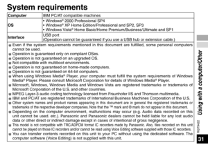 Page 31RQT9422
31
Using with a computer/Other
System requirements
ComputerIBM PC/AT compatible machines
OS • Windows® 2000 Professional SP4
• Windows® XP Home Edition/Professional and SP2, SP3
• Windows Vista® Home Basic/Home Premium/Business/Ultimate and SP1
Interface USB port
(Operation cannot be guaranteed if you use a USB hub or extension cable.)
✽  Ev
 en if the system requirements mentioned in this document are fulfilled, \
some personal computers 
cannot be used.
✽  Oper
 ation is guaranteed only on...