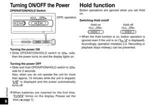 Page 6RQT9422
6
Turning ON/OFF the PowerHold function
Button operations are ignored when you set Hold 
on.
Switching Hold on/offHold on
OPR
HOLDHold offOPR
HOLD
• When the Hold function is on, button operation is 
ignored even if the unit is on (“” is displayed). 
Accordingly, operation mistakes (i.e. Recording or 
playback stops midway.) can be prevented.
OPR
HOLDOPR: operation
Turning the power ON
• Slide OPERATION/HOLD switch to 
OPR side, 
then the power turns on and the display lights on.
Turning the...