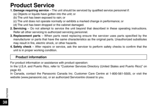 Page 38RQT9358
38
Product information
1. Damage requiring service – The unit should be serviced by qualified service personnel if:(a) Objects or liquids have gotten into the unit; or
(b) The unit has been exposed to rain; or
(c) The unit does not operate normally or exhibits a marked change in performance; or
(d) The unit has been dropped or the cabinet damaged.
2. Servicing  – Do not attempt to service the unit beyond that described in these operating instructions. 
Refer all other servicing to authorized...