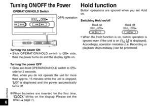 Page 6RQT9358
6
Turning ON/OFF the PowerHold function
OPERATION/HOLD Switch
OPR
HOLD
Button operations are ignored when you set Hold 
on.
Switching Hold on/off
Hold on
OPR
HOLDHold offOPR
HOLD
• When the Hold function is on, button operation is 
ignored even if the unit is on (“” is displayed). 
Accordingly, operation mistakes (i.e. Recording or 
playback stops midway.) can be prevented.
OPR: operation
Turning the power ON
• Slide OPERATION/HOLD switch to 
OPR side, 
then the power turns on and the display...