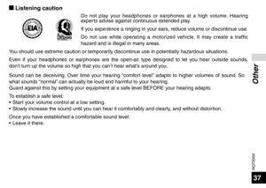 Page 37RQT9359
37
Other
g Listening caution
Do not play your headphones or earphones at a high volume. Hearing 
experts advise against continuous extended play.
If you experience a ringing in your ears, reduce volume or discontinue use.
Do not use while operating a motorized vehicle. It may create a traffic 
hazard and is illegal in many areas.
You should use extreme caution or temporarily discontinue use in potentially hazardous situations.
Even if your headphones or earphones are the open-air type designed to...