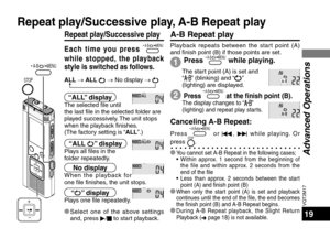 Page 19VQT2M17
19
Each time you press  A-B      / MENU  
while stopped, the playback 
style is switched as follows.
Repeat play/Successive play
ALL → ALL  → No display →  
“ALL” displayThe selected file until 
the last file in the selected folder are 
played successively. The unit stops 
when the playback finishes. 
(The factory setting is “ALL”.)
“ALL ” displayPlays all files in the 
folder repeatedly.
The display changes to “” 
(lighting) and repeat play starts. 
Canceling A-B Repeat:
Press  A-B      / MENU...