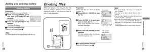 Page 12Dividing files
Adding and deleting folders
Preparation
Select the file you want to divide 
(‘page 14).1
Press [SELECT, ENTER] to play
the file.
2
Press [DIVIDE] at the point you
want to divide the file.
Play stops and the file number
and play time flash.
3
Press and hold [DIVIDE] for two
seconds.
The file numbers after the file you
divide increase by one.
ªTo cancel partway through
Press [STOP] before step 3. When you divide a file, the part after the
division takes a different file number,
making it...