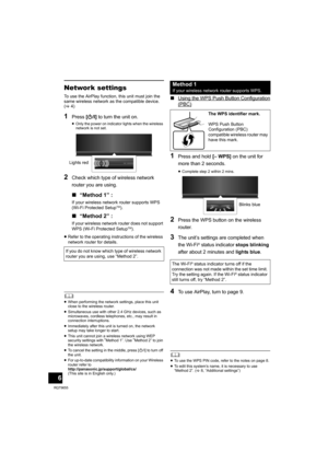 Page 66
RQT9655
Network settings
To use the AirPlay function, this unit must join the 
same wireless network as the compatible device. 
(>4)
1Press [Í/I] to turn the unit on.
≥Only the power on indicator lights when the wireless 
network is not set.
2Check which type of wireless network 
router you are using.
∫“Method 1” :
If your wireless network router supports WPS 
(Wi-Fi Protected SetupTM).
∫“Method 2” :
If your wireless network router does not support 
WPS (Wi-Fi Protected SetupTM).
≥Refer to the...