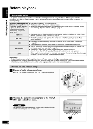 Page 14
ENGLISH
RQTV0156

14
Before playback
Before playback
Auto speaker setup
Auto speaker setup allows you to achieve a satisfactory listening environment easily with the use of the supplied calibration microphone as a detector of sound signals. The unit will first perform automatic speaker detection, then checks and adjusts the following settings.
2
Process for auto speaker setup
Connect the calibration microphone to the [SETUP 
MIC] jack on the front panel.
The calibration microphone is sensitive to heat....