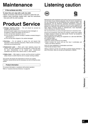 Page 5757
RQT8979
Specifications/Maintenance/Product Service/Listening caution Reference
Maintenance
To clean this unit, wipe with a soft, dry cloth. 
• Never use alcohol, paint thinner or benzine to clean this unit. 
• Before using chemically treated cloth, read the instructions
that came with the cloth carefully.
Product Service
1. Damage requiring service — The unit should be serviced by
qualified service personnel if: 
(a) The AC power supply cord or the plug has been damaged; or 
(b) Objects or liquids...