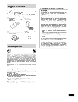 Page 3RQT6734
3
Please check and identify the supplied accessories. 
Use numbers indicated in parentheses when asking
for replacement parts.
(Only for U.S.A.)To order accessories contact 1-800-332-5368 orweb site (http://www.panasonic.com).
Remote control 
transmitter ....................... 1 pc.
(EUR7101010) 
AM loop antenna ............. 1 pc.
(G0ZZ00002036)AC adaptor .............. 1 pc.
(RFEA201C-T) 
Battery .................... 1 pc.
CR 2032
Supplied accessories
THE FOLLOWING APPLIES ONLY IN THE U.S.A.:...