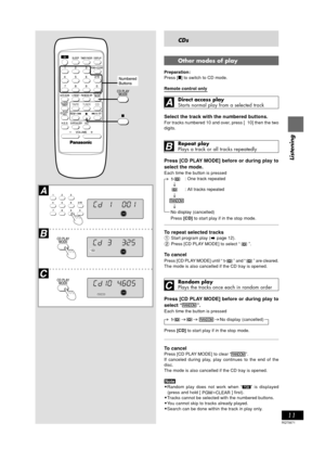 Page 11RQT5671
11
Listening
Y
PGM
EQ ON
MONOST-REC1
ALLSLEEPPL AY
RANDOMRECFADERRE
FADERSLEEPALLEQ ON
MONOST-REC1RANDOM1PL AYRECRE
PGM
1
FADERSLEEPALLEQ ON
MONOST-REC11PL AYRECRE
PGMRANDOM
-
CDs
Other modes of play
Preparation:
Press [] to switch to CD mode.
Remote control only
Direct access play
Starts normal play from a selected track
Select the track with the numbered buttons.
For tracks numbered 10 and over, press [ 10] then the two
digits.
Repeat play
Plays a track or all tracks repeatedly
Press [CD PLAY...