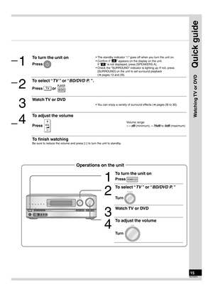 Page 15Quick guide
15RQT9223
Step
4
Watching TV or DVD
1
To turn the unit on
Press POWER
2
To select “TV ” or “BD/DVD P. ”
Turn 
INPUT SELECTOR
3
Watch TV or DVD
4
To adjust the volume
Turn 
VOLUME
+
_
WIRELESS READYSURROUND     M.ROOM
INPUT SELECTORVOLUME
+
_MULTI CH
PROCESSING TrueHD
D+
DTS-HD MULTI CH
LPCM B I-AMP
SETUP MIC AUXTUNE
RETURN
AUTO SPEAKER SETUP-SETUP OKSURROUNDSPEAKERS A
SPEAKERS B
S VIDEO
VIDEOL  -  AUDIO  -  R
POWER
Operations on the unit 
1
To turn the unit on
Press 
• The standby indicator...