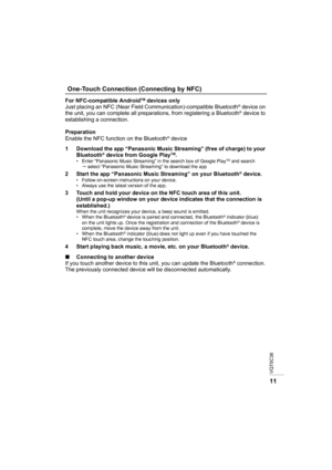 Page 11VQT5C36
11
For NFC-compatible AndroidTM devices only
Just placing an NFC (Near Field Communication)-compatible Bluetooth® device on 
the unit, you can complete all preparations, from registering a Bluetooth® device to 
establishing a connection.
Preparation
Enable the NFC function on the Bluetooth
® device
1 Download the app “Panasonic Music Streaming” (free of charge) to your  Bluetooth
® device from Google PlayTM.• Enter “Panasonic Music Streaming” in the search box of Google PlayTM and search 
...