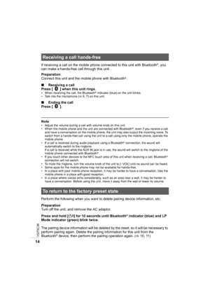 Page 14VQT5C36
14
If receiving a call on the mobile phone connected to this unit with Bluetooth®, you 
can make a hands-free call through this unit.
Preparation
Connect this unit and the mobile phone with Bluetooth
®.
∫ Receiving a call
Press [   ] when this unit rings.
• When receiving the call, the Bluetooth® indicator (blue) on the unit blinks.
• Talk into the microphone ( >6, 7) on this unit.
∫ Ending the call
Press [   ].
Note• Adjust the volume during a call with volume knob on this unit.
• When the...
