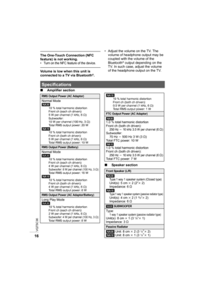 Page 16VQT5C36
16
The One-Touch Connection (NFC 
feature) is not working.
• Turn on the NFC feature of the device.
Volume is low when this unit is 
connected to a TV via Bluetooth®.• Adjust the volume on the TV. The 
volume of headphone output may be 
coupled with the volume of the 
Bluetooth
® output depending on the 
TV. In such case, adjust the volume 
of the headphone output on the TV.
∫ Amplifier section
∫Speaker section
Specifications
RMS Output Power (AC Adaptor)Normal Mode
[NA30]
10 % total harmonic...