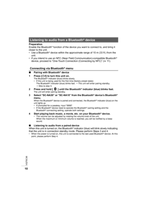 Page 10VQT5C36
10
Preparation
Enable the Bluetooth® function of the device you want to connect to, and bring it 
closer to the unit.
• Use a Bluetooth
® device within the approximate range of 10 m (33 ft.) from the 
unit.
• If you intend to use an NFC (Near Field Communication)-compatible Bluetooth
® 
device, proceed to “One-Touch Connection (Connecting by NFC)” ( >11 ) .
∫ Pairing with Bluetooth
® device
1 Press [ Í/I] to turn this unit on.
The Bluetooth® indicator (blue) blinks slowly.
• If this unit is being...