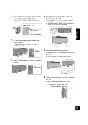 Page 1111
VQT4T91
ENGLISH
2Attach the wall mount bracket to the wall with 
2 screws (not supplied). (Both sides)
≥Use a level to ensure both wall mount brackets are 
level.
3Fix the safety holder onto the unit with the 
screw (supplied).
{.Screw tightening torque: 50 N 0cm (0.4 lbf0ft) to 
70 N 0cm (0.5 lbf0ft).
4Attach the fall prevention cord (not supplied) to 
this unit.
5Hook the unit securely onto the wall mount 
brackets with both hands.
≥Connect the AC power supply cord to the unit before 
hanging the...