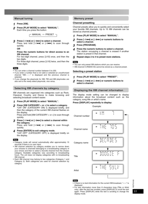 Page 11RQTV0183
11
Manual tuningManual tuning
1Press [XM].
2Press [PLAY MODE] to select “MANUAL”.
Each time you press the button:
MANUAL
PRESET
3Press [/4] or [/¢] to select a channel.
Press and hold [/4] or [/¢] to scan through 
quickly.
OR
Press the numeric buttons for direct access to an 
XM channel.
For two-digit channel, press [
h10] once, and then the 
two digits.
For three-digit channel, press [
h10] twice, and then the 
three digits.
Note  You can enter a channel number between 0 to 255.
  If you...