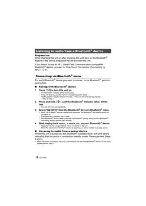 Page 8VQT5A868
Preparation
While charging this unit or after charging this unit, turn on the Bluetooth® 
feature of the device and plac e the device near this unit.
If you intend to use an NFC (Near Field Communication)-compatible 
Bluetooth
® device, proceed to “One-Touch Connection (Connecting by 
NFC)” ( >9).
For each Bluetooth
® device you want to connect to via Bluetooth®, perform 
pairing first. 
∫ Pairing with 
Bluetooth® device
1 Press [ Í/I] to turn this unit on.• The Bluetooth® indicator (blue)...