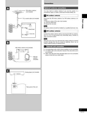 Page 7Before using
7
RQT5706
A
B
30 mm
(1 3/16˝ )
15 mm
(19/32˝ )
1
2
3
C
RL
(L) (R)
GND
FM ANT
    (        )
LOOP
EXT AM ANT
5 -12 m(16 – 40 ft.)
Connections
Shield braid
Core wire
Rear panel of this unit FM outdoor antenna
(not included)
AM loop
antenna
(included) 75 Ω coaxial cable (not included)
Analog player (not included) AM outdoor antenna (not included)
Optional antenna connections
You may need an outdoor antenna if you use this system in a
mountainous region or inside a reinforced-concrete building,...