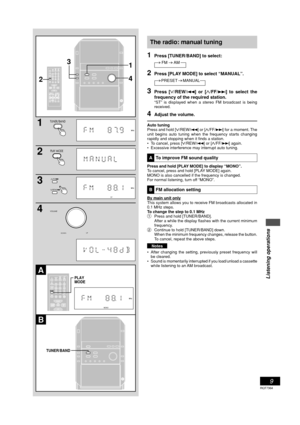 Page 9Listening operations
9
RQT7364
The radio: manual tuning
1Press [TUNER/BAND] to select:
FM AM
2Press [PLAY MODE] to select “MANUAL”.
PRESET MANUAL
3Press [
4 44 4
4/REW/4] or [
3 33 3
3/FF/¢] to select the
frequency of the required station.
“ST” is displayed when a stereo FM broadcast is being
received.
4Adjust the volume.
Auto tuning
Press and hold [
4 44 4
4/REW/4] or [
3 33 3
3/FF/¢] for a moment. The
unit begins auto tuning when the frequency starts changing
rapidly and stopping when it finds a...