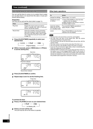 Page 12RQTV0080
12
Using the play or record timerUsing the play or record timer
You can set the timer to come on at a certain time to wake 
you up (play timer) or to record from the radio or music port 
source (record timer).
Preparation
Turn the unit on and set the clock (refer to page 11).
Timer Action
Play timer Prepare the music source you want to 
listen to; cassette, disc, radio or music port 
source, and set the volume.
Record timer Check the cassette’s erasure prevention 
tabs (refer to page 9), insert...