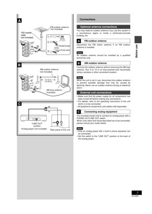 Page 7RQT6885
7
Before use
Connections
Optional antenna connections
You may need an outdoor antenna if you use this system in
a mountainous region or inside a reinforced-concrete
building, etc.
FM outdoor antenna
Disconnect the FM indoor antenna if an FM outdoor
antenna is installed.
Note
An outdoor antenna should be installed by a qualified
technician only.
AM outdoor antenna
Connect the outdoor antenna without removing the AM loop
antenna. Run 5 to 12 m of vinyl-covered wire horizontally
along a window or...