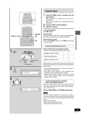 Page 19RQT6530
19
Listening operations
1
2
3
TAPE
VOLUME
DOWN UP
B
OPEN
2
3
1
//REW/      ,/FF
OPEN
c
DEMO
Cassette tapes
1Press [c OPEN], insert a cassette with the
tape facing in.
When the button is pressed, the unit comes on
automatically.
Make sure the cassette is fully inserted and close the
lid by hand.
2Press [3TAPE ] to start playback.
3Adjust the volume.
To stop tape playback
Press [L/–DEMO].
One-touch play
When the system is OFF and a cassette is already inserted,
play starts automatically when you...