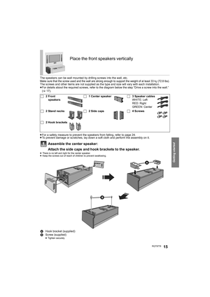 Page 15Getting started
RQT977815
The speakers can be wall mounted by drilling screws into the wall, etc. Make sure that the screw used and the wall are strong enough to support the weight of at least 33 kg (72.8 lbs).The screws and other items are not supplied as the type and size will vary with each installation.
≥For details about the required screws, refer to the diagram below the step “Drive a screw into the wall.” 
(>17).
≥For a safety measure to prevent the speakers from falling, refer to page 24.
≥To...