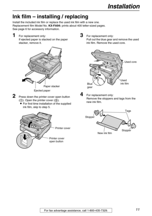 Page 11Installation
11For fax advantage assistance, call 1-800-435-7329.
Ink film – installing / replacing 
Install the included ink film or replace the used ink film with a new one.
Replacement film Model No. KX-FA94: prints about 400 letter-sized pages.
See page 6 for accessory information.
1For replacement only:
If ejected paper is stacked on the paper 
stacker, remove it.
2Press down the printer cover open button 
(1). Open the printer cover (2).
LFor first time installation of the supplied 
ink film, skip...