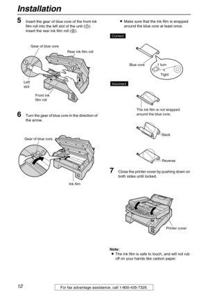 Page 12Installation
12For fax advantage assistance, call 1-800-435-7329.
5Insert the gear of blue core of the front ink 
film roll into the left slot of the unit (1).
Insert the rear ink film roll (2).
6Turn the gear of blue core in the direction of 
the arrow.LMake sure that the ink film is wrapped 
around the blue core at least once.
7Close the printer cover by pushing down on 
both sides until locked.
Note:
LThe ink film is safe to touch, and will not rub 
off on your hands like carbon paper.
Rear ink film...