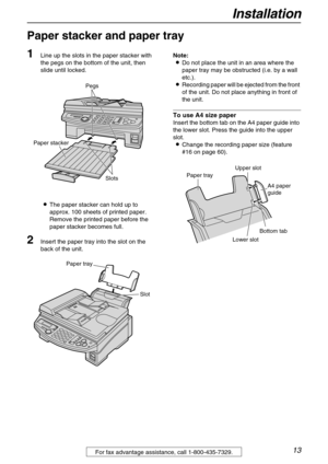 Page 13Installation
13For fax advantage assistance, call 1-800-435-7329.
Paper stacker and paper tray 
1
Line up the slots in the paper stacker with 
the pegs on the bottom of the unit, then 
slide until locked.
LThe paper stacker can hold up to 
approx. 100 sheets of printed paper. 
Remove the printed paper before the 
paper stacker becomes full.
2Insert the paper tray into the slot on the 
back of the unit.Note:
LDo not place the unit in an area where the 
paper tray may be obstructed (i.e. by a wall 
etc.)....