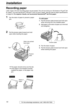 Page 14Installation
14For fax advantage assistance, call 1-800-435-7329.
Recording paper 
Letter, legal or A4 size recording paper can be loaded. The unit can hold up to 100 sheets of 75 g/m2 (20 
lb.) paper. You may use 60 g/m2 to 90 g/m2 (16 lb. to 24 lb.) paper. See the note for paper specifications 
on page 84. For superior results, we recommend Hammermill® Jet Print paper.
1Fan the stack of paper to prevent a paper 
jam.
2Pull the tension plate forward and hold 
open while inserting the paper.
LThe paper...