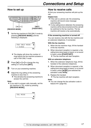 Page 17Connections and Setup
17For fax advantage assistance, call 1-800-435-7329.
How to set up 
1Set the fax machine to FAX ONLY mode by 
pressing {
{{ {
RECEIVE MODE}
}} } until the 
following is displayed.
LThe display will show the number of 
rings before the fax machine answers a 
call in FAX ONLY mode.
2Press {
{{ {+
++ +}
}} } or {
{{ {-
-- -}
}} } to change the ring 
setting to 5 and press {
{{ {
SET}
}} }.
3Turn on your answering machine.
4Adjust the ring setting of the answering 
machine to less than...