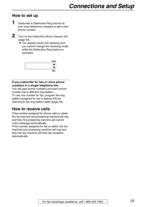 Page 23Connections and Setup
23For fax advantage assistance, call 1-800-435-7329.
How to set up
1Subscribe to Distinctive Ring service at 
your local telephone company to get a new 
phone number.
2Turn on the Distinctive Ring in feature #31 
(page 53).
LThe display shows the following and 
you cannot change the receiving mode 
while the Distinctive Ring feature is 
activated.
If you subscribe for two or more phone 
numbers in a single telephone line
You will gain phone numbers and each phone 
number has a...