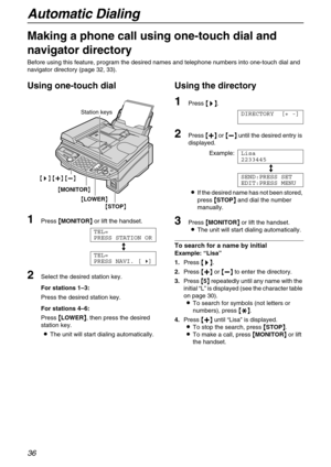 Page 36Automatic Dialing
36
Making a phone call using one-touch dial and 
navigator directory 
Before using this feature, program the desired names and telephone numbers into one-touch dial and 
navigator directory (page 32, 33).
Using one-touch dial 
1Press {
{{ {MONITOR}
}} } or lift the handset.
TEL=
PRESS STATION OR
b
TEL=
PRESS NAVI. [)]
2Select the desired station key.
For stations 1–3:
Press the desired station key.
For stations 4–6: 
Press {
{{ {LOWER}
}} }, then press the desired 
station key.
LThe...