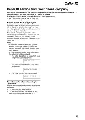 Page 37Caller ID
37
Caller ID
Caller ID service from your phone company
This unit is compatible with the Caller ID service offered by your local telephone company. To 
use this feature, you must subscribe to a Caller ID service.
Change the following ring setting to 2 or more rings beforehand.
–FAX ring setting (feature #06 on page 60)
How Caller ID is displayed 
The calling party’s name or telephone number 
will be displayed after the first ring. You then 
have the option of whether or not to answer the 
call...