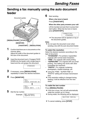 Page 41Sending Faxes
41
Fax
Sending a fax manually using the auto document 
feeder  
1
Confirm that there are no documents on the 
scanner glass.
Adjust the width of the document guides to 
the size of the document.
2Insert the document (up to 15 pages) FACE 
DOWN into the feeder until a single beep is 
heard and the unit grasps the document.
STANDARD
3If necessary, press {
{{ {RESOLUTION}
}} } 
repeatedly to select the desired resolution.
4Press {
{{ {MONITOR}
}} }.
TEL=
PRESS STATION OR
b
TEL=
PRESS NAVI....