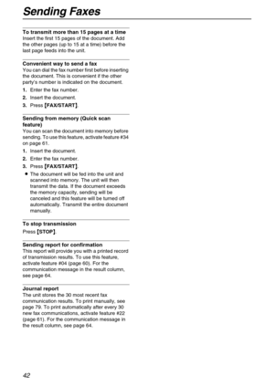 Page 42Sending Faxes
42
To transmit more than 15 pages at a time
Insert the first 15 pages of the document. Add 
the other pages (up to 15 at a time) before the 
last page feeds into the unit.
Convenient way to send a fax
You can dial the fax number first before inserting 
the document. This is convenient if the other 
party’s number is indicated on the document.
1.Enter the fax number.
2.Insert the document.
3.Press {
{{ {
FAX/START}
}} }.
Sending from memory (Quick scan 
feature)  
You can scan the document...