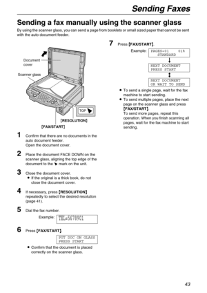 Page 43Sending Faxes
43
Sending a fax manually using the scanner glass 
By using the scanner glass, you can send a page from booklets or small sized paper that cannot be sent 
with the auto document feeder.
1Confirm that there are no documents in the 
auto document feeder.
Open the document cover.
2Place the document FACE DOWN on the 
scanner glass, aligning the top edge of the 
document to the t mark on the unit.
3Close the document cover.
LIf the original is a thick book, do not 
close the document cover.
4If...