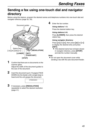 Page 45Sending Faxes
45
Sending a fax using one-touch dial and navigator 
directory 
Before using this feature, program the desired names and telephone numbers into one-touch dial and 
navigator directory (page 32, 33).
1Confirm that there are no documents on the 
scanner glass.
Adjust the width of the document guides to 
the size of the document.
2Insert the document (up to 15 pages) FACE 
DOWN into the feeder until a single beep is 
heard and the unit grasps the document.
STANDARD
3If necessary, press {
{{...