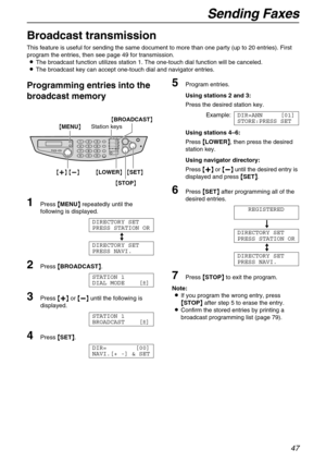 Page 47Sending Faxes
47
Broadcast transmission 
This feature is useful for sending the same document to more than one party (up to 20 entries). First 
program the entries, then see page 49 for transmission.
LThe broadcast function utilizes station 1. The one-touch dial function will be canceled.
LThe broadcast key can accept one-touch dial and navigator entries.
Programming entries into the 
broadcast memory
1Press {
{{ {MENU}
}} } repeatedly until the 
following is displayed.
DIRECTORY SET
PRESS STATION OR
b...